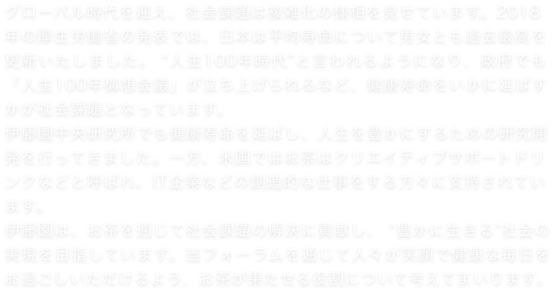 グローバル時代を迎え、社会課題は複雑化の様相を見せています。2018年の厚生労働省の発表では、日本は平均寿命について男女とも過去最高を更新いたしました。 “人生100年時代”と言われるようになり、政府でも「人生100年構想会議」が立ち上げられるなど、健康寿命をいかに延ばすかが社会課題となっています。伊藤園中央研究所でも健康寿命を延ばし、人生を豊かにするための研究開発を行ってきました。一方、米国ではお茶はクリエイティブサポートドリンクなどと呼ばれ、IT企業などの創造的な仕事をする方々に支持されています。伊藤園は、お茶を通じて社会課題の解決に貢献し、 “豊かに生きる”社会の実現を目指しています。当フォーラムを通じて人々が笑顔で健康な毎日をお過ごしいただけるよう、お茶が果たせる役割について考えてまいります。