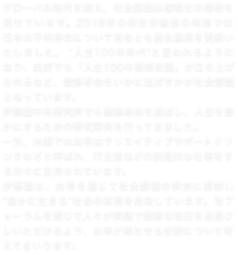 グローバル時代を迎え、社会課題は複雑化の様相を見せています。2018年の厚生労働省の発表では、日本は平均寿命について男女とも過去最高を更新いたしました。 “人生100年時代”と言われるようになり、政府でも「人生100年構想会議」が立ち上げられるなど、健康寿命をいかに延ばすかが社会課題となっています。伊藤園中央研究所でも健康寿命を延ばし、人生を豊かにするための研究開発を行ってきました。一方、米国ではお茶はクリエイティブサポートドリンクなどと呼ばれ、IT企業などの創造的な仕事をする方々に支持されています。伊藤園は、お茶を通じて社会課題の解決に貢献し、 “豊かに生きる”社会の実現を目指しています。当フォーラムを通じて人々が笑顔で健康な毎日をお過ごしいただけるよう、お茶が果たせる役割について考えてまいります。